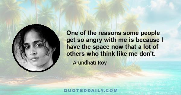 One of the reasons some people get so angry with me is because I have the space now that a lot of others who think like me don't.