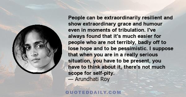 People can be extraordinarily resilient and show extraordinary grace and humour even in moments of tribulation. I've always found that it's much easier for people who are not terribly, badly off to lose hope and to be