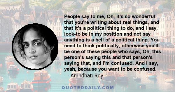 People say to me, Oh, it's so wonderful that you're writing about real things, and that it's a political thing to do, and I say, look-to be in my position and not say anything is a hell of a political thing. You need to 