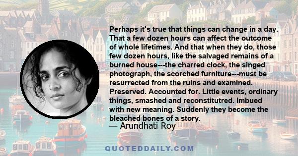 Perhaps it's true that things can change in a day. That a few dozen hours can affect the outcome of whole lifetimes. And that when they do, those few dozen hours, like the salvaged remains of a burned house---the