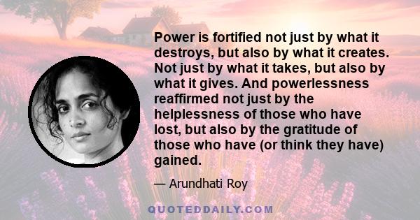 Power is fortified not just by what it destroys, but also by what it creates. Not just by what it takes, but also by what it gives. And powerlessness reaffirmed not just by the helplessness of those who have lost, but