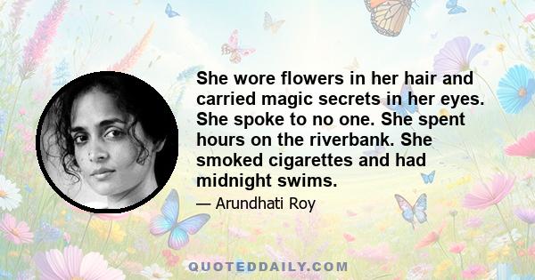 She wore flowers in her hair and carried magic secrets in her eyes. She spoke to no one. She spent hours on the riverbank. She smoked cigarettes and had midnight swims.