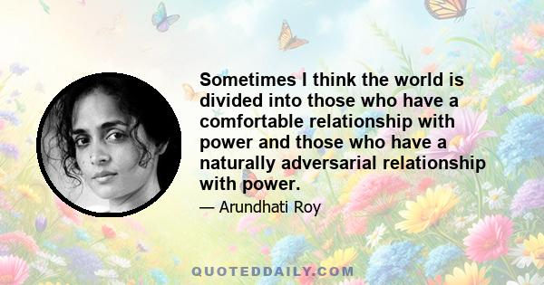 Sometimes I think the world is divided into those who have a comfortable relationship with power and those who have a naturally adversarial relationship with power.