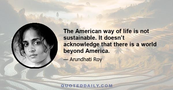 The American way of life is not sustainable. It doesn’t acknowledge that there is a world beyond America.