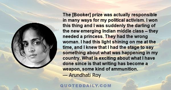 The [Booker] prize was actually responsible in many ways for my political activism. I won this thing and I was suddenly the darling of the new emerging Indian middle class – they needed a princess. They had the wrong