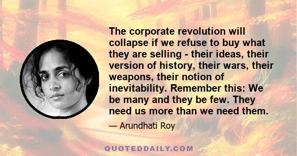 The corporate revolution will collapse if we refuse to buy what they are selling - their ideas, their version of history, their wars, their weapons, their notion of inevitability. Remember this: We be many and they be