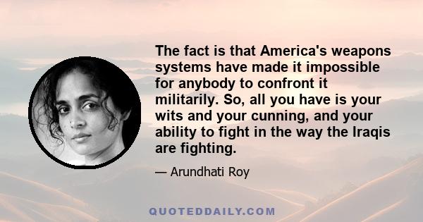 The fact is that America's weapons systems have made it impossible for anybody to confront it militarily. So, all you have is your wits and your cunning, and your ability to fight in the way the Iraqis are fighting.