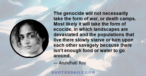 The genocide will not necessarily take the form of war, or death camps. Most likely it will take the form of ecocide, in which landscapes are devastated and the populations that live there slowly starve or turn upon