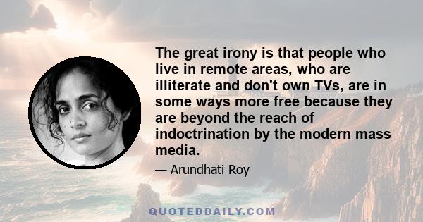 The great irony is that people who live in remote areas, who are illiterate and don't own TVs, are in some ways more free because they are beyond the reach of indoctrination by the modern mass media.