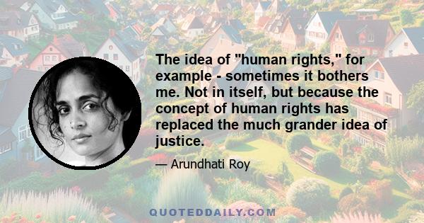 The idea of human rights, for example - sometimes it bothers me. Not in itself, but because the concept of human rights has replaced the much grander idea of justice.