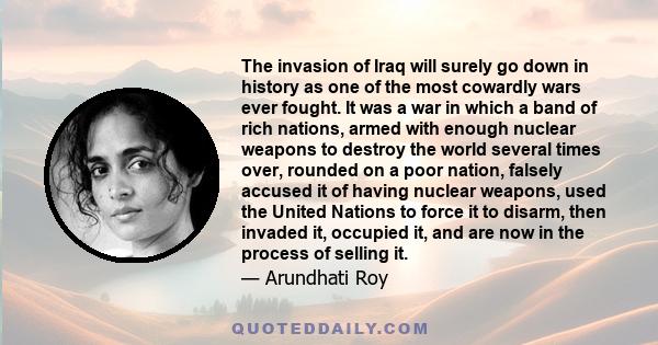 The invasion of Iraq will surely go down in history as one of the most cowardly wars ever fought. It was a war in which a band of rich nations, armed with enough nuclear weapons to destroy the world several times over,