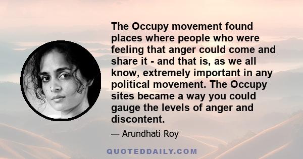 The Occupy movement found places where people who were feeling that anger could come and share it - and that is, as we all know, extremely important in any political movement. The Occupy sites became a way you could