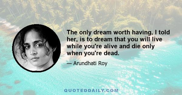 The only dream worth having, I told her, is to dream that you will live while you're alive and die only when you're dead.