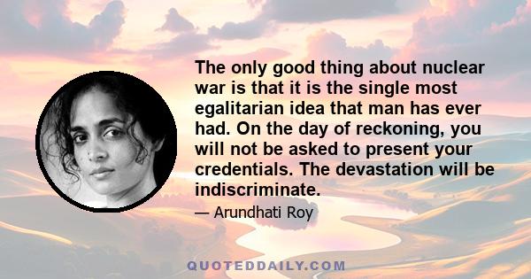 The only good thing about nuclear war is that it is the single most egalitarian idea that man has ever had. On the day of reckoning, you will not be asked to present your credentials. The devastation will be