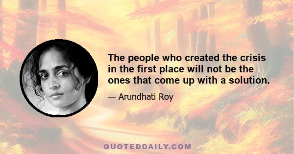 The people who created the crisis in the first place will not be the ones that come up with a solution.