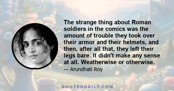 The strange thing about Roman soldiers in the comics was the amount of trouble they took over their armor and their helmets, and then, after all that, they left their legs bare. It didn't make any sense at all.