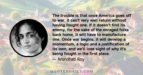 The trouble is that once America goes off to war, it can't very well return without having fought one. If it doesn't find its enemy, for the sake of the enraged folks back home, it will have to manufacture one. Once war 