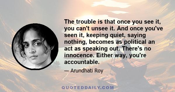 The trouble is that once you see it, you can't unsee it. And once you've seen it, keeping quiet, saying nothing, becomes as political an act as speaking out. There's no innocence. Either way, you're accountable.