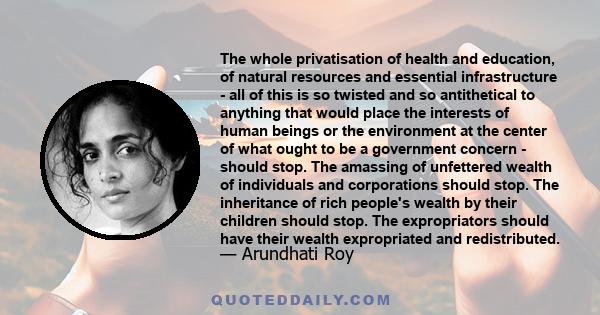 The whole privatisation of health and education, of natural resources and essential infrastructure - all of this is so twisted and so antithetical to anything that would place the interests of human beings or the