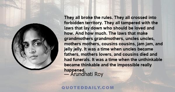 They all broke the rules. They all crossed into forbidden territory. They all tampered with the laws that lay down who should be loved and how. And how much. The laws that make grandmothers grandmothers, uncles uncles,