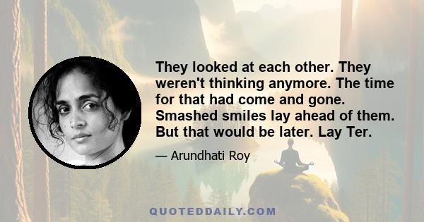 They looked at each other. They weren't thinking anymore. The time for that had come and gone. Smashed smiles lay ahead of them. But that would be later. Lay Ter.