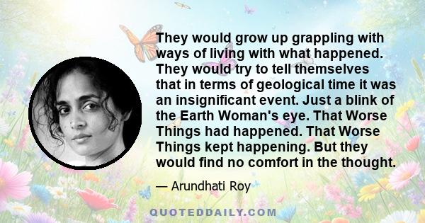 They would grow up grappling with ways of living with what happened. They would try to tell themselves that in terms of geological time it was an insignificant event. Just a blink of the Earth Woman's eye. That Worse