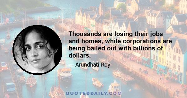 Thousands are losing their jobs and homes, while corporations are being bailed out with billions of dollars.