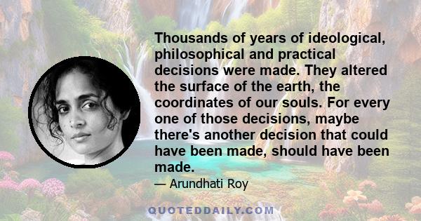 Thousands of years of ideological, philosophical and practical decisions were made. They altered the surface of the earth, the coordinates of our souls. For every one of those decisions, maybe there's another decision