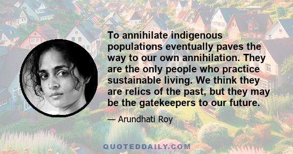 To annihilate indigenous populations eventually paves the way to our own annihilation. They are the only people who practice sustainable living. We think they are relics of the past, but they may be the gatekeepers to