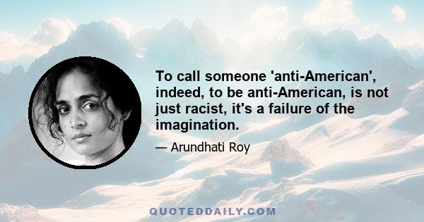 To call someone 'anti-American', indeed, to be anti-American, is not just racist, it's a failure of the imagination.