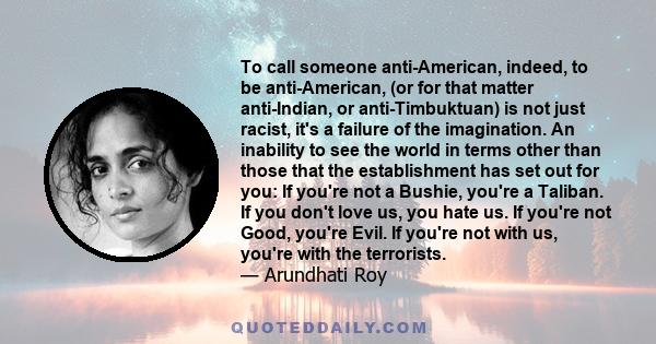 To call someone anti-American, indeed, to be anti-American, (or for that matter anti-Indian, or anti-Timbuktuan) is not just racist, it's a failure of the imagination. An inability to see the world in terms other than