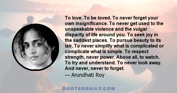 To love. To be loved. To never forget your own insignificance. To never get used to the unspeakable violence and the vulgar disparity of life around you. To seek joy in the saddest places. To pursue beauty to its lair.