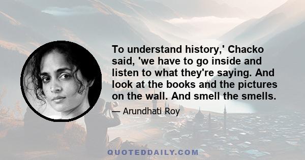 To understand history,' Chacko said, 'we have to go inside and listen to what they're saying. And look at the books and the pictures on the wall. And smell the smells.