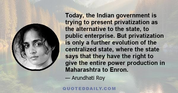 Today, the Indian government is trying to present privatization as the alternative to the state, to public enterprise. But privatization is only a further evolution of the centralized state, where the state says that