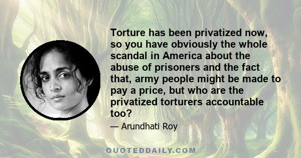 Torture has been privatized now, so you have obviously the whole scandal in America about the abuse of prisoners and the fact that, army people might be made to pay a price, but who are the privatized torturers