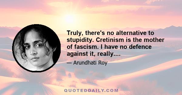 Truly, there's no alternative to stupidity. Cretinism is the mother of fascism. I have no defence against it, really....