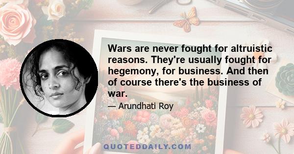 Wars are never fought for altruistic reasons. They're usually fought for hegemony, for business. And then of course there's the business of war.