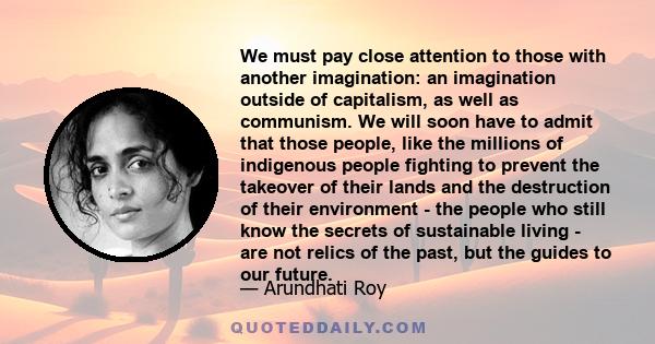 We must pay close attention to those with another imagination: an imagination outside of capitalism, as well as communism. We will soon have to admit that those people, like the millions of indigenous people fighting to 