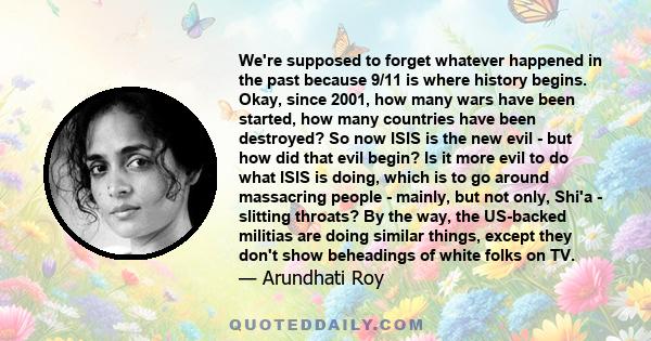 We're supposed to forget whatever happened in the past because 9/11 is where history begins. Okay, since 2001, how many wars have been started, how many countries have been destroyed? So now ISIS is the new evil - but