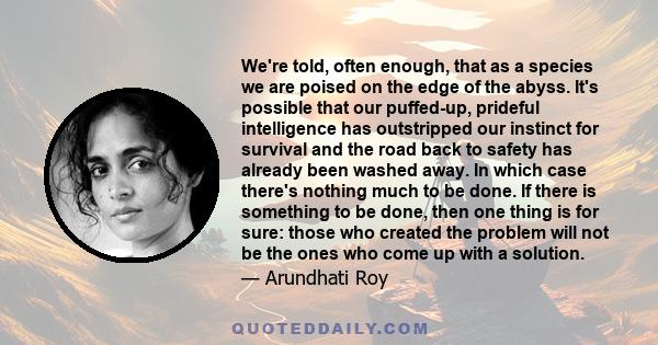 We're told, often enough, that as a species we are poised on the edge of the abyss. It's possible that our puffed-up, prideful intelligence has outstripped our instinct for survival and the road back to safety has