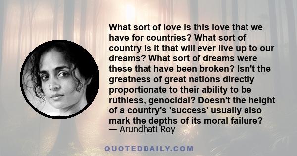 What sort of love is this love that we have for countries? What sort of country is it that will ever live up to our dreams? What sort of dreams were these that have been broken? Isn't the greatness of great nations