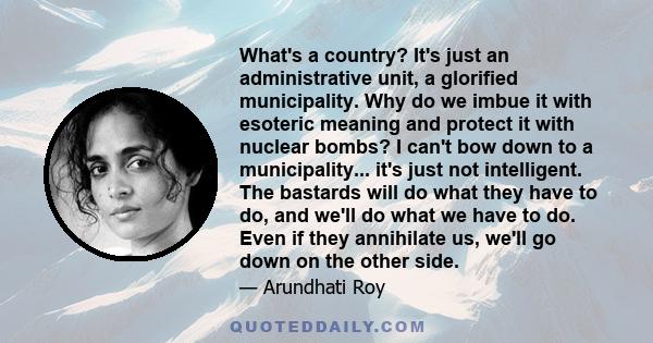 What's a country? It's just an administrative unit, a glorified municipality. Why do we imbue it with esoteric meaning and protect it with nuclear bombs? I can't bow down to a municipality... it's just not intelligent.