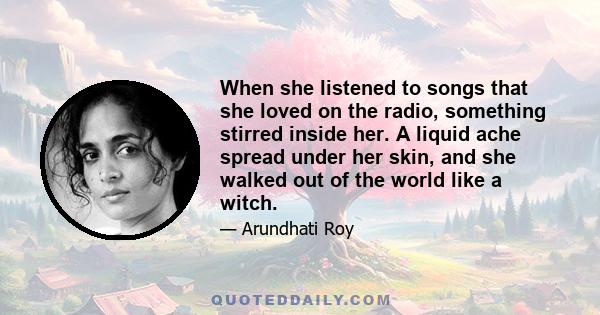 When she listened to songs that she loved on the radio, something stirred inside her. A liquid ache spread under her skin, and she walked out of the world like a witch.