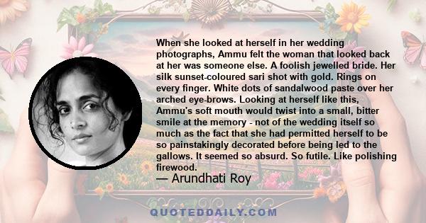 When she looked at herself in her wedding photographs, Ammu felt the woman that looked back at her was someone else. A foolish jewelled bride. Her silk sunset-coloured sari shot with gold. Rings on every finger. White