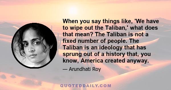 When you say things like, 'We have to wipe out the Taliban,' what does that mean? The Taliban is not a fixed number of people. The Taliban is an ideology that has sprung out of a history that, you know, America created