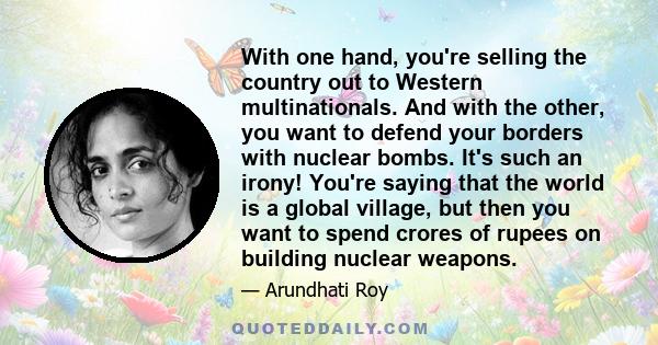 With one hand, you're selling the country out to Western multinationals. And with the other, you want to defend your borders with nuclear bombs. It's such an irony! You're saying that the world is a global village, but