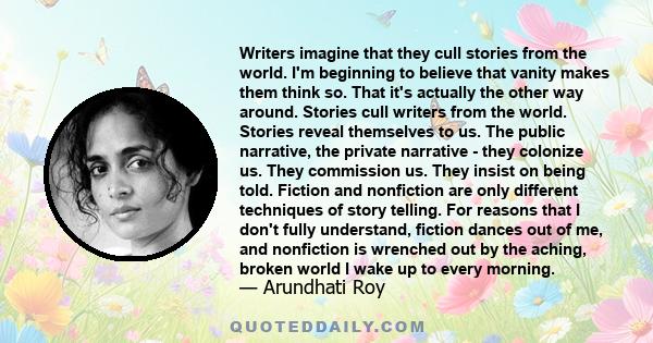 Writers imagine that they cull stories from the world. I'm beginning to believe that vanity makes them think so. That it's actually the other way around. Stories cull writers from the world. Stories reveal themselves to 