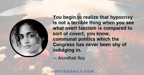 You begin to realize that hypocrisy is not a terrible thing when you see what overt fascism is compared to sort of covert, you know, communal politics which the Congress has never been shy of indulging in.