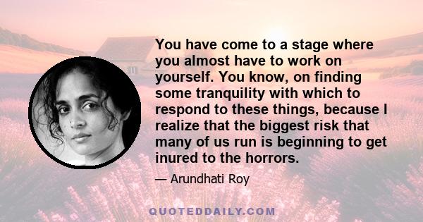 You have come to a stage where you almost have to work on yourself. You know, on finding some tranquility with which to respond to these things, because I realize that the biggest risk that many of us run is beginning