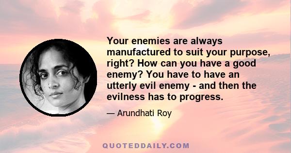 Your enemies are always manufactured to suit your purpose, right? How can you have a good enemy? You have to have an utterly evil enemy - and then the evilness has to progress.